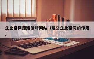 宣汉企业官网搭建策略网站（建立企业官网的作用）