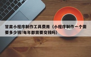 宣汉甘肃小程序制作工具费用（小程序制作一个需要多少钱!每年都需要交钱吗）
