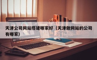 宣汉天津公司网站搭建哪家好（天津做网站的公司有哪家）