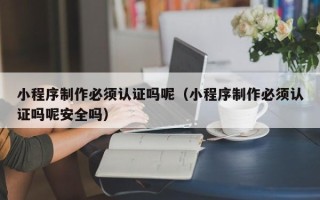 宣汉小程序制作必须认证吗呢（小程序制作必须认证吗呢安全吗）