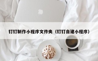 宣汉钉钉制作小程序文件夹（钉钉自建小程序）