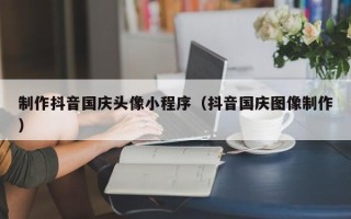 宣汉制作抖音国庆头像小程序（抖音国庆图像制作）