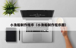 宣汉小渔船制作程序（小渔船制作程序图）