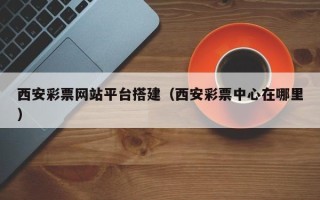 宣汉西安彩票网站平台搭建（西安彩票中心在哪里）