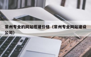 宣汉常州专业的网站搭建价格（常州专业网站建设公司）