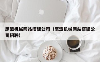 宣汉鹰潭机械网站搭建公司（鹰潭机械网站搭建公司招聘）