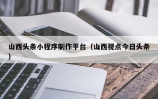 宣汉山西头条小程序制作平台（山西视点今日头条）