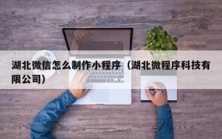 宣汉湖北微信怎么制作小程序（湖北微程序科技有限公司）